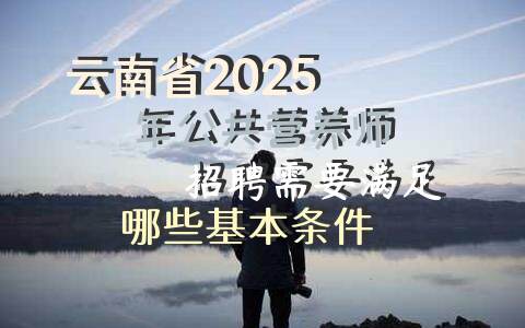 云南省2025年公共营养师招聘需要满足哪些基本条件