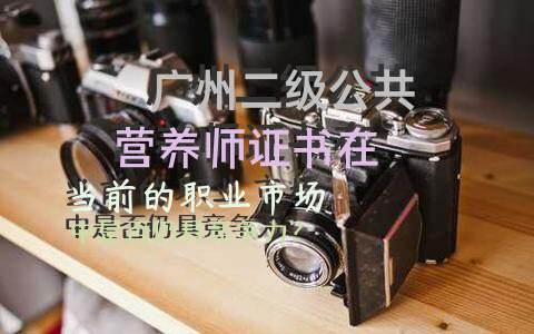 广州二级公共营养师证书在当前的职业市场中是否仍具竞争力？