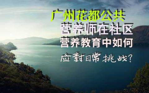 广州花都公共营养师在社区营养教育中如何应对日常挑战？