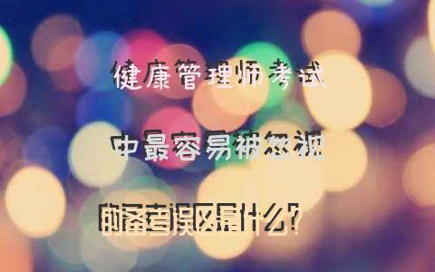 健康管理师考试中，最容易被忽视的备考误区是什么？