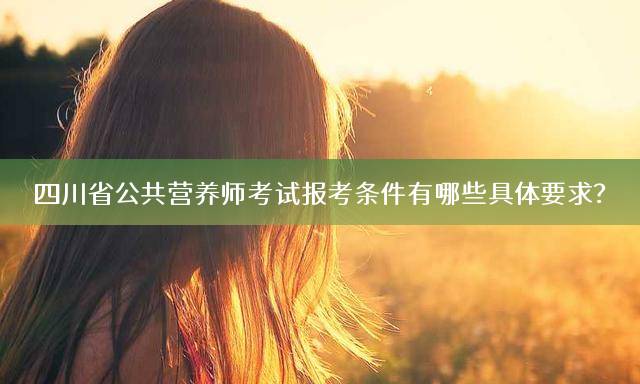 四川省公共营养师考试报考条件有哪些具体要求？
