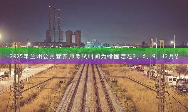 2025年兰州公共营养师考试时间为啥固定在3、6、9、12月？
