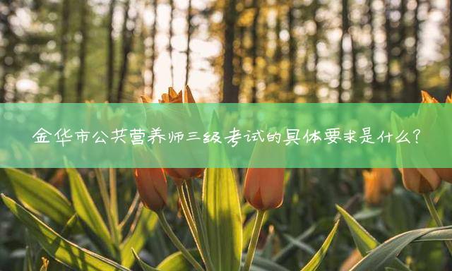 金华市公共营养师三级考试的具体要求是什么？