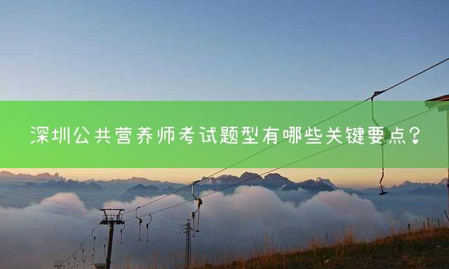 深圳公共营养师考试题型有哪些关键要点？