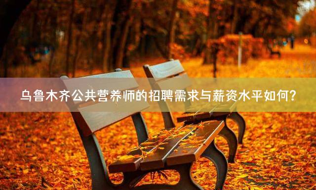 乌鲁木齐公共营养师的招聘需求与薪资水平如何？