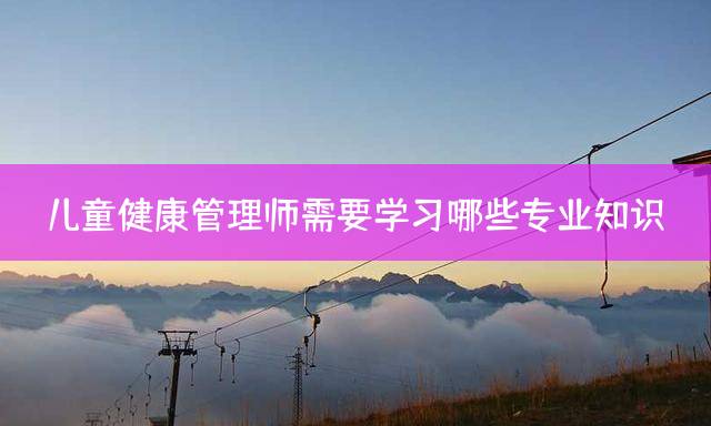 儿童健康管理师需要学习哪些专业知识？