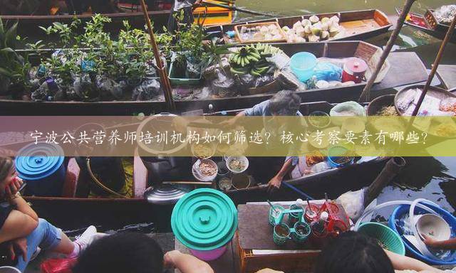 宁波公共营养师培训机构如何筛选？核心考察要素有哪些？