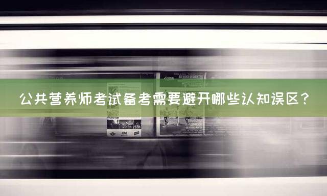 公共营养师考试备考需要避开哪些认知误区？