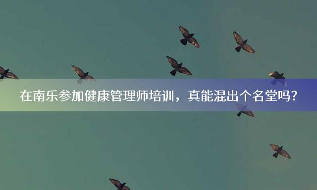 在南乐参加健康管理师培训，真能混出个名堂吗？
