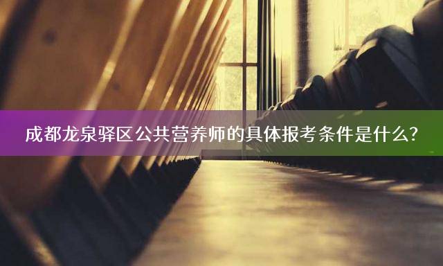 成都龙泉驿区公共营养师的具体报考条件是什么？
