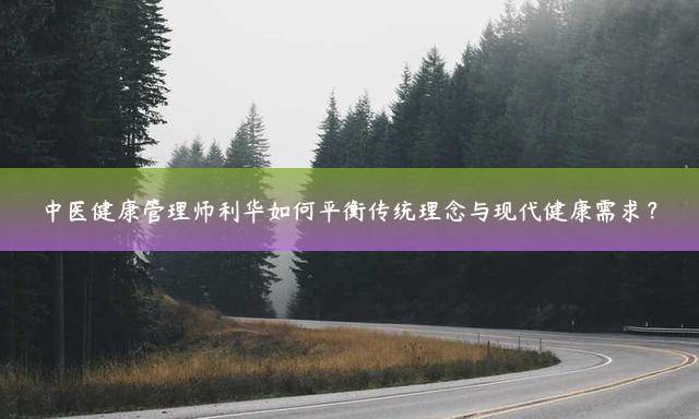 中医健康管理师利华如何平衡传统理念与现代健康需求？