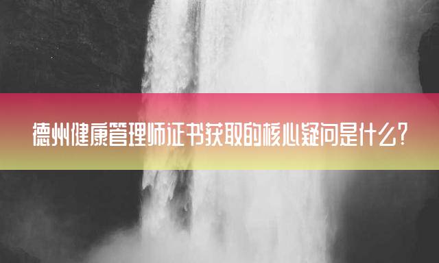 德州健康管理师证书获取的核心疑问是什么？