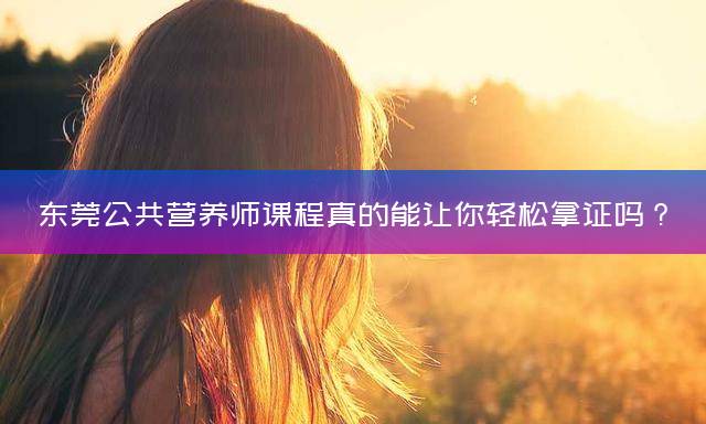 东莞公共营养师课程真的能让你轻松拿证吗？
