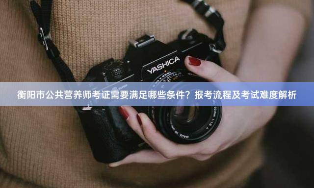 衡阳市公共营养师考证需要满足哪些条件？报考流程及考试难度解析