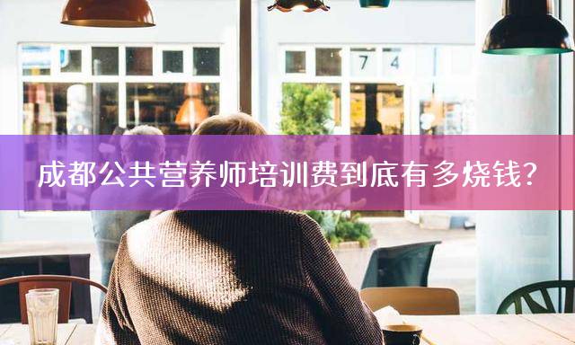 成都公共营养师培训费到底有多烧钱？