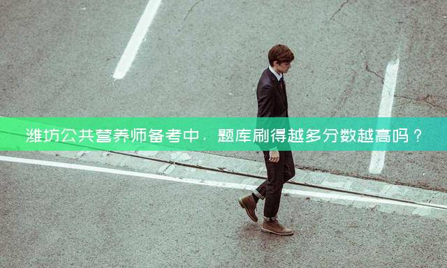 潍坊公共营养师备考中，题库刷得越多分数越高吗？