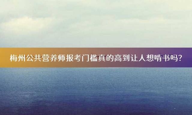 梅州公共营养师报考门槛真的高到让人想啃书吗？