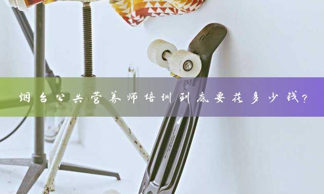烟台公共营养师培训到底要花多少钱？