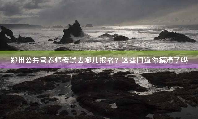 郑州公共营养师考试去哪儿报名？这些门道你摸清了吗