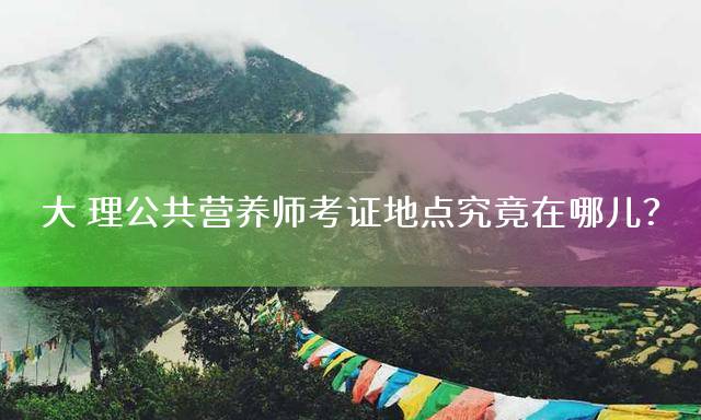 大理公共营养师考证地点究竟在哪儿？