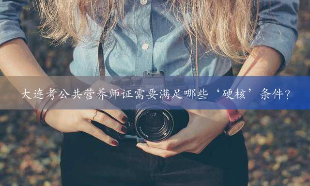 大连考公共营养师证需要满足哪些‘硬核’条件？