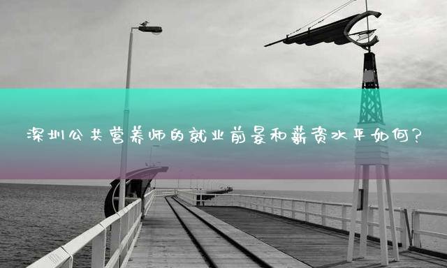 深圳公共营养师的就业前景和薪资水平如何？
