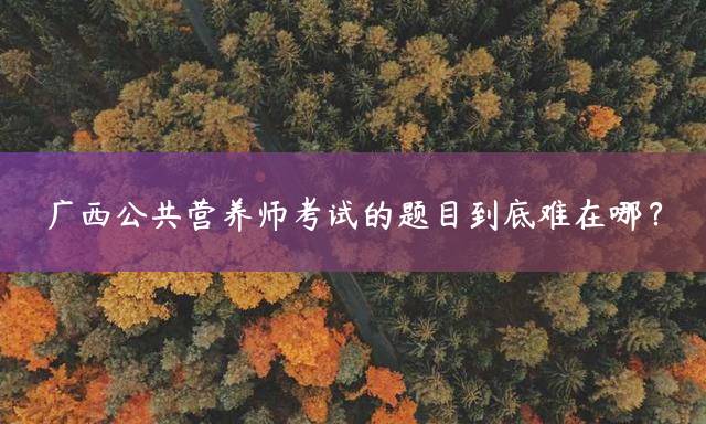 广西公共营养师考试的题目到底难在哪？