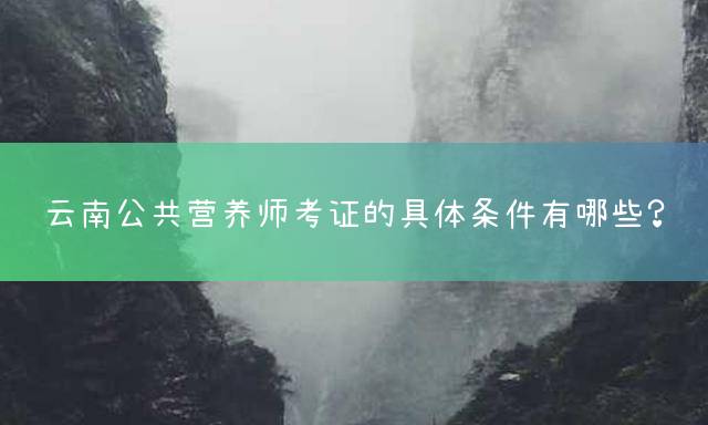 云南公共营养师考证的具体条件有哪些？