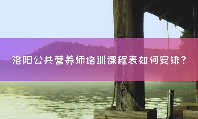 洛阳公共营养师培训课程表如何安排？
