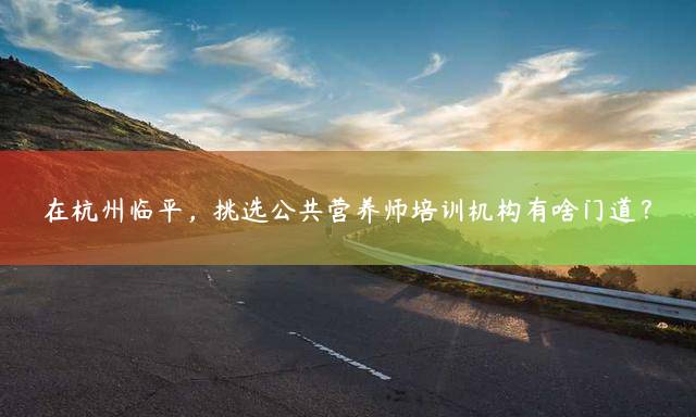 在杭州临平，挑选公共营养师培训机构有啥门道？