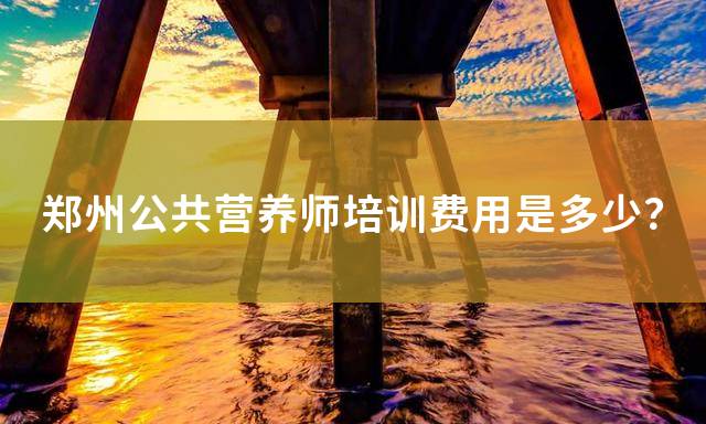 郑州公共营养师培训费用是多少？