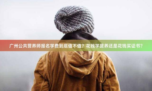 广州公共营养师报名学费到底值不值？花钱学营养还是花钱买证书？