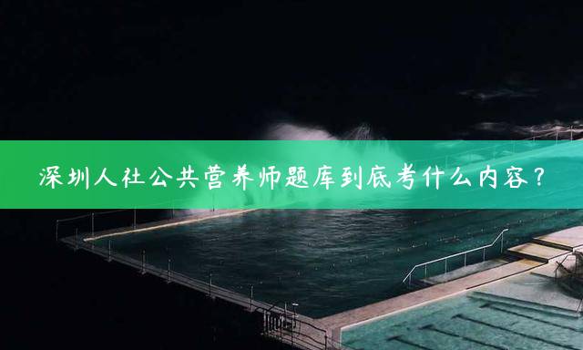 深圳人社公共营养师题库到底考什么内容？