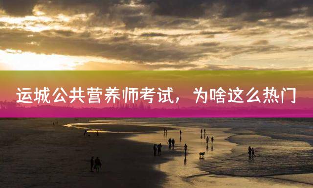 运城公共营养师考试，为啥这么热门？