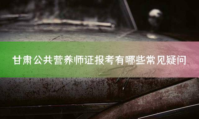 甘肃公共营养师证报考有哪些常见疑问？