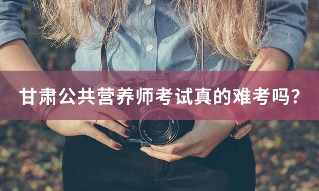 甘肃公共营养师考试真的难考吗？