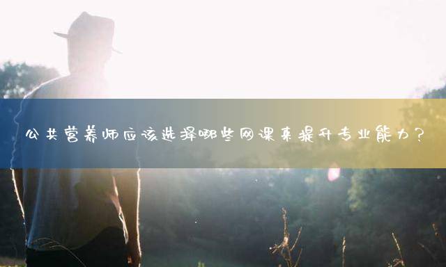 公共营养师应该选择哪些网课来提升专业能力？