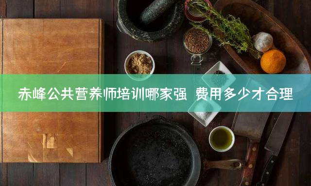赤峰公共营养师培训哪家强？费用多少才合理？