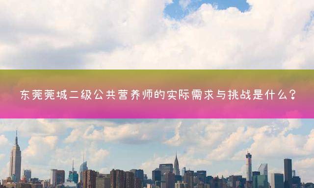 东莞莞城二级公共营养师的实际需求与挑战是什么？