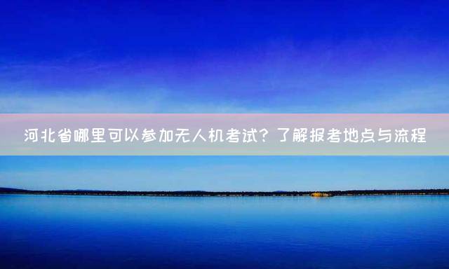 河北省哪里可以参加无人机考试？了解报考地点与流程