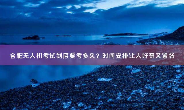 合肥无人机考试到底要考多久？时间安排让人好奇又紧张
