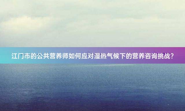 江门市的公共营养师如何应对湿热气候下的营养咨询挑战？