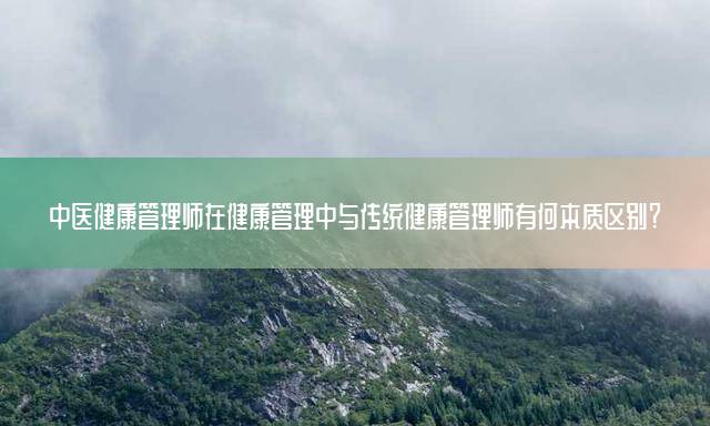 中医健康管理师在健康管理中与传统健康管理师有何本质区别？