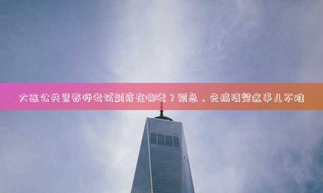 大连公共营养师考试到底在哪考？别急，先搞清楚这事儿不难