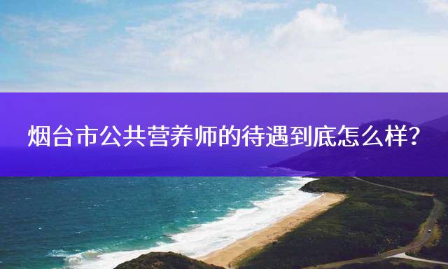 烟台市公共营养师的待遇到底怎么样？