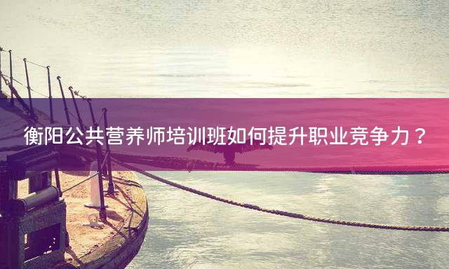 衡阳公共营养师培训班如何提升职业竞争力？
