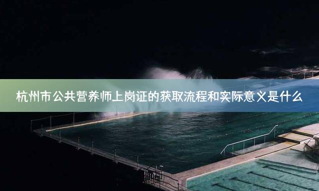 杭州市公共营养师上岗证的获取流程和实际意义是什么？
