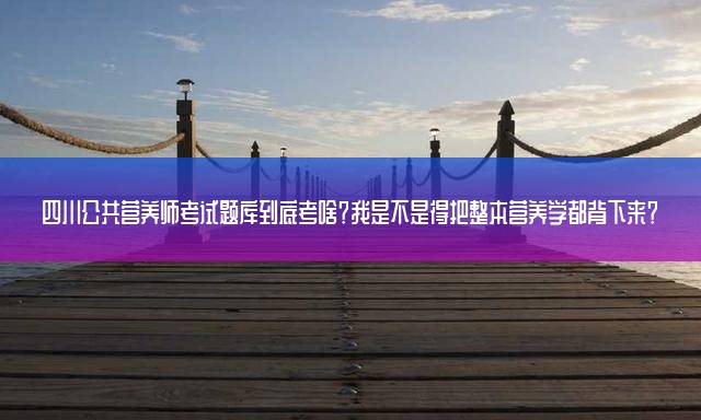 四川公共营养师考试题库到底考啥？我是不是得把整本营养学都背下来？