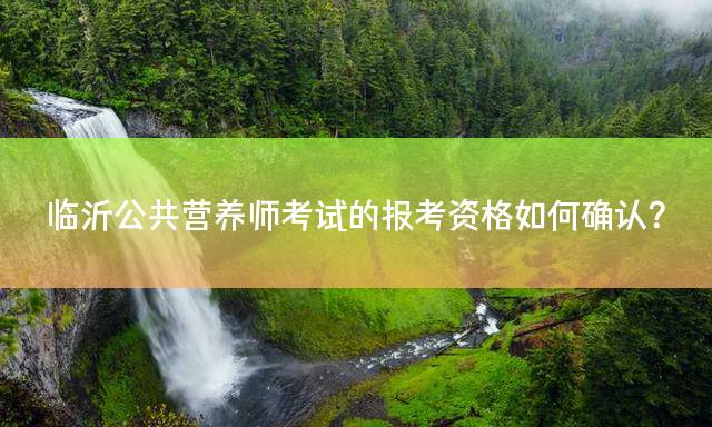 临沂公共营养师考试的报考资格如何确认？