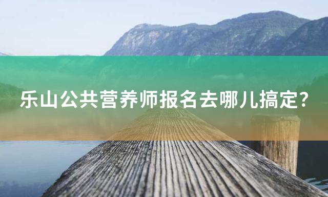 乐山公共营养师报名去哪儿搞定？